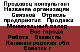 Продавец-консультант › Название организации ­ Связной › Отрасль предприятия ­ Продажи › Минимальный оклад ­ 27 000 - Все города Работа » Вакансии   . Калининградская обл.,Советск г.